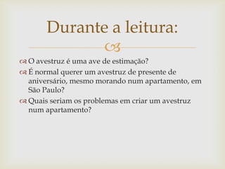 
 O avestruz é uma ave de estimação?
 É normal querer um avestruz de presente de
aniversário, mesmo morando num apartamento, em
São Paulo?
 Quais seriam os problemas em criar um avestruz
num apartamento?
Durante a leitura:
 