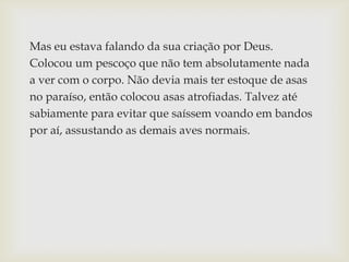 Mas eu estava falando da sua criação por Deus.
Colocou um pescoço que não tem absolutamente nada
a ver com o corpo. Não devia mais ter estoque de asas
no paraíso, então colocou asas atrofiadas. Talvez até
sabiamente para evitar que saíssem voando em bandos
por aí, assustando as demais aves normais.
 