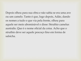 Depois olhou para sua obra e não sabia se era uma ave
ou um camelo. Tanto é que, logo depois, Adão, dando
os nomes a tudo o que via pela frente, olhou para
aquele ser meio abominável e disse: Struthio camelus
australis. Que é o nome oficial da coisa. Acho que o
struthio deve ser aquele pescoço fino em forma de
salsicha.
 