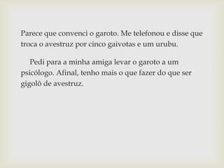 Parece que convenci o garoto. Me telefonou e disse que
troca o avestruz por cinco gaivotas e um urubu.
Pedi para a minha amiga levar o garoto a um
psicólogo. Afinal, tenho mais o que fazer do que ser
gigolô de avestruz.
 