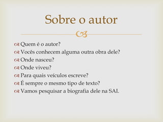 
 Quem é o autor?
 Vocês conhecem alguma outra obra dele?
 Onde nasceu?
 Onde viveu?
 Para quais veículos escreve?
 É sempre o mesmo tipo de texto?
 Vamos pesquisar a biografia dele na SAI.
Sobre o autor
 
