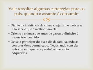 
• Diante da insistência da criança, seja firme, pois essa
não sabe o que é melhor para ela.
• Oriente a criança que antes de gastar o dinheiro é
necessário ganhá-lo.
• Deixe-a participar do dia a dia da família, indo às
compras de supermercado. Negociando com ela,
antes de sair, quais os produtos que serão
adquiridos.
Vale ressaltar algumas estratégias para os
pais, quando o assunto é consumir:
 