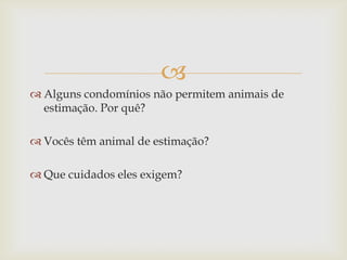 
 Alguns condomínios não permitem animais de
estimação. Por quê?
 Vocês têm animal de estimação?
 Que cuidados eles exigem?
 