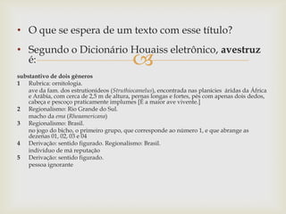 
• O que se espera de um texto com esse título?
• Segundo o Dicionário Houaiss eletrônico, avestruz
é:
substantivo de dois gêneros
1 Rubrica: ornitologia.
ave da fam. dos estrutionídeos (Struthiocamelus), encontrada nas planícies áridas da África
e Arábia, com cerca de 2,5 m de altura, pernas longas e fortes, pés com apenas dois dedos,
cabeça e pescoço praticamente implumes [É a maior ave vivente.]
2 Regionalismo: Rio Grande do Sul.
macho da ema (Rheaamericana)
3 Regionalismo: Brasil.
no jogo do bicho, o primeiro grupo, que corresponde ao número 1, e que abrange as
dezenas 01, 02, 03 e 04
4 Derivação: sentido figurado. Regionalismo: Brasil.
indivíduo de má reputação
5 Derivação: sentido figurado.
pessoa ignorante
 