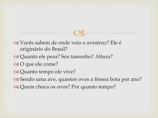 
 Vocês sabem de onde veio o avestruz? Ele é
originário do Brasil?
 Quanto ele pesa? Seu tamanho? Altura?
 O que ele come?
 Quanto tempo ele vive?
 Sendo uma ave, quantos ovos a fêmea bota por ano?
 Quem choca os ovos? Por quanto tempo?
 