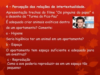 4 – Percepção das relações de intertextualidade.
Apresentação trechos do filme “Os pinguins do papai” e
o desenho da “Turma do Pica-Pau”
É adequado criar animais exóticos dentro
de um apartamento? Comente:
a - Higiene
Seria higiênico ter um animal em um apartamento?
b - Espaço
O apartamento tem espaço suficiente e adequado para
um avestruz?
c - Reprodução
Como a ave poderia reproduzir-se em um espaço tão
pequeno?
 