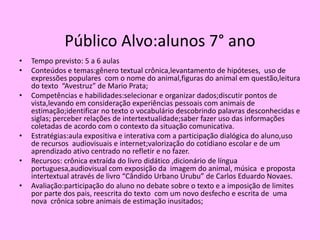 Público Alvo:alunos 7° ano
• Tempo previsto: 5 a 6 aulas
• Conteúdos e temas:gênero textual crônica,levantamento de hipóteses, uso de
expressões populares com o nome do animal,figuras do animal em questão,leitura
do texto “Avestruz” de Mario Prata;
• Competências e habilidades:selecionar e organizar dados;discutir pontos de
vista,levando em consideração experiências pessoais com animais de
estimação;identificar no texto o vocabulário descobrindo palavras desconhecidas e
siglas; perceber relações de intertextualidade;saber fazer uso das informações
coletadas de acordo com o contexto da situação comunicativa.
• Estratégias:aula expositiva e interativa com a participação dialógica do aluno,uso
de recursos audiovisuais e internet;valorização do cotidiano escolar e de um
aprendizado ativo centrado no refletir e no fazer.
• Recursos: crônica extraída do livro didático ,dicionário de língua
portuguesa,audiovisual com exposição da imagem do animal, música e proposta
intertextual através de livro “Cândido Urbano Urubu” de Carlos Eduardo Novaes.
• Avaliação:participação do aluno no debate sobre o texto e a imposição de limites
por parte dos pais, reescrita do texto com um novo desfecho e escrita de uma
nova crônica sobre animais de estimação inusitados;
 
