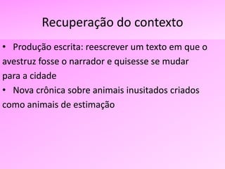 Recuperação do contexto
• Produção escrita: reescrever um texto em que o
avestruz fosse o narrador e quisesse se mudar
para a cidade
• Nova crônica sobre animais inusitados criados
como animais de estimação
 