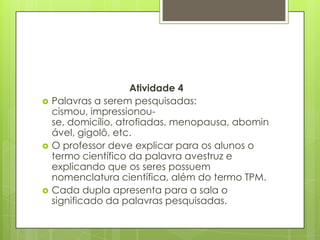 Atividade 4
 Palavras a serem pesquisadas:
cismou, impressionou-
se, domicílio, atrofiadas, menopausa, abomin
ável, gigolô, etc.
 O professor deve explicar para os alunos o
termo científico da palavra avestruz e
explicando que os seres possuem
nomenclatura científica, além do termo TPM.
 Cada dupla apresenta para a sala o
significado da palavras pesquisadas.
 