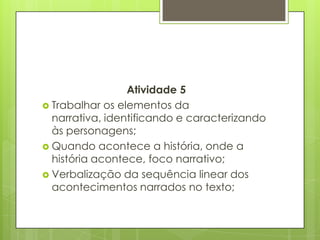 Atividade 5
 Trabalhar os elementos da
narrativa, identificando e caracterizando
às personagens;
 Quando acontece a história, onde a
história acontece, foco narrativo;
 Verbalização da sequência linear dos
acontecimentos narrados no texto;
 