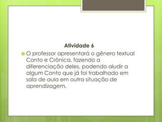 Atividade 6
 O professor apresentará o gênero textual
Conto e Crônica, fazendo a
diferenciação deles, podendo aludir a
algum Conto que já foi trabalhado em
sala de aula em outra situação de
aprendizagem.
 