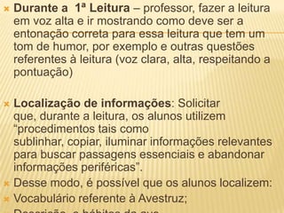  Durante a 1ª Leitura – professor, fazer a leitura
em voz alta e ir mostrando como deve ser a
entonação correta para essa leitura que tem um
tom de humor, por exemplo e outras questões
referentes à leitura (voz clara, alta, respeitando a
pontuação)
 Localização de informações: Solicitar
que, durante a leitura, os alunos utilizem
“procedimentos tais como
sublinhar, copiar, iluminar informações relevantes
para buscar passagens essenciais e abandonar
informações periféricas”.
 Desse modo, é possível que os alunos localizem:
 Vocabulário referente à Avestruz;
 
