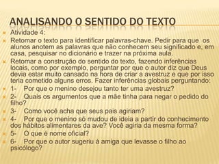 ANALISANDO O SENTIDO DO TEXTO
 Atividade 4:
 Retomar o texto para identificar palavras-chave. Pedir para que os
alunos anotem as palavras que não conhecem seu significado e, em
casa, pesquisar no dicionário e trazer na próxima aula.
 Retomar a construção do sentido do texto, fazendo inferências
locais, como por exemplo, perguntar por que o autor diz que Deus
devia estar muito cansado na hora de criar a avestruz e que por isso
teria cometido alguns erros. Fazer inferências globais perguntando:
 1- Por que o menino desejou tanto ter uma avestruz?
 2- Quais os argumentos que a mãe tinha para negar o pedido do
filho?
 3- Como você acha que seus pais agiriam?
 4- Por que o menino só mudou de ideia a partir do conhecimento
dos hábitos alimentares da ave? Você agiria da mesma forma?
 5- O que é nome oficial?
 6- Por que o autor sugeriu à amiga que levasse o filho ao
psicólogo?
 