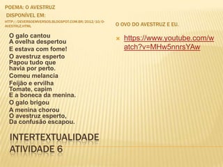 INTERTEXTUALIDADE
ATIVIDADE 6
POEMA: O AVESTRUZ
DISPONÍVEL EM:
HTTP://DEVERSOEMVERSOS.BLOGSPOT.COM.BR/2012/10/O-
AVESTRUZ.HTML O OVO DO AVESTRUZ E EU.
O galo cantou
A ovelha despertou
E estava com fome!
O avestruz esperto
Papou tudo que
havia por perto.
Comeu melancia
Feijão e ervilha
Tomate, capim
E a boneca da menina.
O galo brigou
A menina chorou
O avestruz esperto,
Da confusão escapou.
 https://www.youtube.com/w
atch?v=MHw5nnrsYAw
 