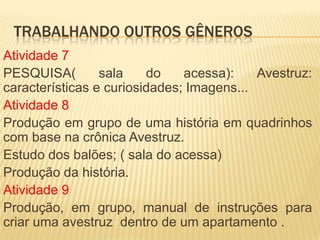 TRABALHANDO OUTROS GÊNEROS
Atividade 7
PESQUISA( sala do acessa): Avestruz:
características e curiosidades; Imagens...
Atividade 8
Produção em grupo de uma história em quadrinhos
com base na crônica Avestruz.
Estudo dos balões; ( sala do acessa)
Produção da história.
Atividade 9
Produção, em grupo, manual de instruções para
criar uma avestruz dentro de um apartamento .
 