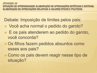 ATIVIDADE 10
SITUAÇÃO DE APRENDIZAGEM: ELABORAÇÃO DE APRECIAÇÕES ESTÉTICAS E AFETIVAS;
ELABORAÇÃO DE APRECIAÇÕES RELATIVAS A VALORES ÉTICOS E POLÍTICOS.
Debate: Imposição de limites pelos pais:
 Você acha normal o pedido do garoto?
 E os pais atenderem ao pedido do garoto,
você concorda?
 Os filhos fazem pedidos absurdos como
esses aos pais?
 Como os pais devem reagir nesse tipo de
situação?
 