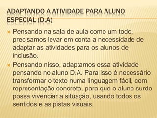 ADAPTANDO A ATIVIDADE PARA ALUNO
ESPECIAL (D.A)
 Pensando na sala de aula como um todo,
precisamos levar em conta a necessidade de
adaptar as atividades para os alunos de
inclusão.
 Pensando nisso, adaptamos essa atividade
pensando no aluno D.A. Para isso é necessário
transformar o texto numa linguagem fácil, com
representação concreta, para que o aluno surdo
possa vivenciar a situação, usando todos os
sentidos e as pistas visuais.
 