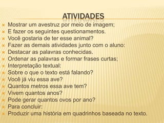 ATIVIDADES
 Mostrar um avestruz por meio de imagem;
 E fazer os seguintes questionamentos.
 Você gostaria de ter esse animal?
 Fazer as demais atividades junto com o aluno:
 Destacar as palavras conhecidas.
 Ordenar as palavras e formar frases curtas;
 Interpretação textual:
 Sobre o que o texto está falando?
 Você já viu essa ave?
 Quantos metros essa ave tem?
 Vivem quantos anos?
 Pode gerar quantos ovos por ano?
 Para concluir:
 Produzir uma história em quadrinhos baseada no texto.
 