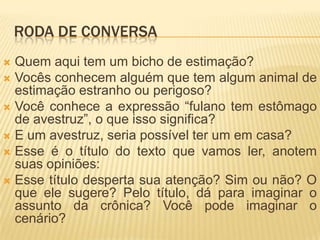 RODA DE CONVERSA
 Quem aqui tem um bicho de estimação?
 Vocês conhecem alguém que tem algum animal de
estimação estranho ou perigoso?
 Você conhece a expressão “fulano tem estômago
de avestruz”, o que isso significa?
 E um avestruz, seria possível ter um em casa?
 Esse é o título do texto que vamos ler, anotem
suas opiniões:
 Esse título desperta sua atenção? Sim ou não? O
que ele sugere? Pelo título, dá para imaginar o
assunto da crônica? Você pode imaginar o
cenário?
 