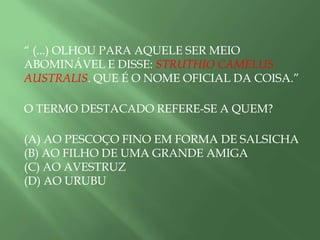 “ (...) OLHOU PARA AQUELE SER MEIO
ABOMINÁVEL E DISSE: STRUTHIO CAMELUS
AUSTRALIS. QUE É O NOME OFICIAL DA COISA.”
O TERMO DESTACADO REFERE-SE A QUEM?
(A) AO PESCOÇO FINO EM FORMA DE SALSICHA
(B) AO FILHO DE UMA GRANDE AMIGA
(C) AO AVESTRUZ
(D) AO URUBU
 