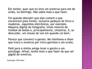Ele insiste, quer que eu leve um avestruz para ele de
avião, no domingo. Não sabia mais o que fazer. 
Foi quando descobri que eles comem o que
encontram pela frente, inclusive pedaços de ferro e
madeiras. Joguinhos eletrônicos, por exemplo.
Máquina digital de fotografia, times inteiros de
futebol de botão e, principalmente, chuteiras. E, se
descuidar, um mouse de vez em quando cai bem. 
Parece que convenci o garoto. Me telefonou e disse
que troca o avestruz por cinco gaivotas e um urubu. 
Pedi para a minha amiga levar o garoto a um
psicólogo. Afinal, tenho mais o que fazer do que ser
gigolô de avestruz.
Ilustração: Fido Nesti
 