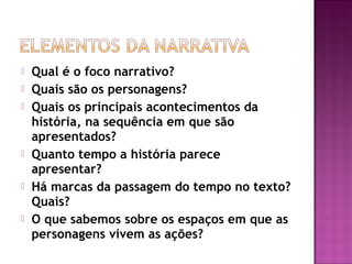  Qual é o foco narrativo?
 Quais são os personagens?
 Quais os principais acontecimentos da
história, na sequência em que são
apresentados?
 Quanto tempo a história parece
apresentar?
 Há marcas da passagem do tempo no texto?
Quais?
 O que sabemos sobre os espaços em que as
personagens vivem as ações?
 