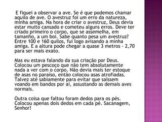 E fiquei a observar a ave. Se é que podemos chamar
aquilo de ave. O avestruz foi um erro da natureza,
minha amiga. Na hora de criar o avestruz, Deus devia
estar muito cansado e cometeu alguns erros. Deve ter
criado primeiro o corpo, que se assemelha, em
tamanho, a um boi. Sabe quanto pesa um avestruz?
Entre 100 e 160 quilos, fui logo avisando a minha
amiga. E a altura pode chegar a quase 3 metros - 2,70
para ser mais exato. 
Mas eu estava falando da sua criação por Deus.
Colocou um pescoço que não tem absolutamente
nada a ver com o corpo. Não devia mais ter estoque
de asas no paraíso, então colocou asas atrofiadas.
Talvez até sabiamente para evitar que saíssem
voando em bandos por aí, assustando as demais aves
normais. 
Outra coisa que faltou foram dedos para os pés.
Colocou apenas dois dedos em cada pé. Sacanagem,
Senhor! 
 