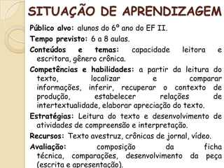 SITUAÇÃO DE APRENDIZAGEM
Público alvo: alunos do 6º ano do EF II.
Tempo previsto: 6 a 8 aulas.
Conteúdos e temas: capacidade leitora e
escritora, gênero crônica.
Competências e habilidades: a partir da leitura do
texto, localizar e comparar
informações, inferir, recuperar o contexto de
produção, estabelecer relações de
intertextualidade, elaborar apreciação do texto.
Estratégias: Leitura do texto e desenvolvimento de
atividades de compreensão e interpretação.
Recursos: Texto avestruz, crônicas de jornal, vídeo.
Avaliação: composição da ficha
técnica, comparações, desenvolvimento da peça
(escrita e apresentação).
 
