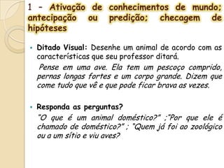 1 – Ativação de conhecimentos de mundo;
antecipação ou predição; checagem de
hipóteses
 Ditado Visual: Desenhe um animal de acordo com as
características que seu professor ditará.
Pense em uma ave. Ela tem um pescoço comprido,
pernas longas fortes e um corpo grande. Dizem que
come tudo que vê e que pode ficar brava as vezes.
 Responda as perguntas?
“O que é um animal doméstico?” ;“Por que ele é
chamado de doméstico?” ; “Quem já foi ao zoológico
ou a um sítio e viu aves?
 
