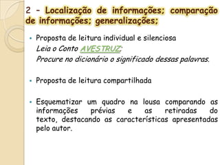 2 – Localização de informações; comparação
de informações; generalizações;
 Proposta de leitura individual e silenciosa
Leia o Conto AVESTRUZ;
Procure no dicionário o significado dessas palavras.
 Proposta de leitura compartilhada
 Esquematizar um quadro na lousa comparando as
informações prévias e as retiradas do
texto, destacando as características apresentadas
pelo autor.
 