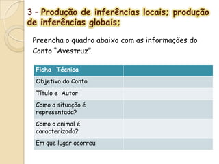 3 – Produção de inferências locais; produção
de inferências globais;
Preencha o quadro abaixo com as informações do
Conto “Avestruz”.
Ficha Técnica
Objetivo do Conto
Título e Autor
Como a situação é
representada?
Como o animal é
caracterizado?
Em que lugar ocorreu
 