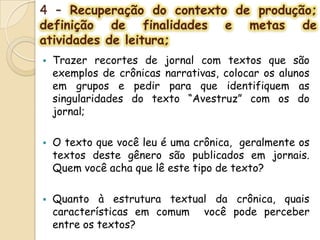 4 – Recuperação do contexto de produção;
definição de finalidades e metas de
atividades de leitura;
 Trazer recortes de jornal com textos que são
exemplos de crônicas narrativas, colocar os alunos
em grupos e pedir para que identifiquem as
singularidades do texto “Avestruz” com os do
jornal;
 O texto que você leu é uma crônica, geralmente os
textos deste gênero são publicados em jornais.
Quem você acha que lê este tipo de texto?
 Quanto à estrutura textual da crônica, quais
características em comum você pode perceber
entre os textos?
 
