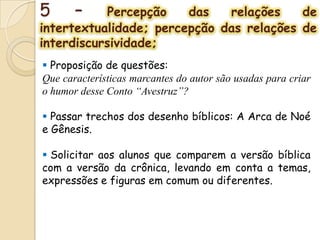 5 – Percepção das relações de
intertextualidade; percepção das relações de
interdiscursividade;
 Proposição de questões:
Que características marcantes do autor são usadas para criar
o humor desse Conto “Avestruz”?
 Passar trechos dos desenho bíblicos: A Arca de Noé
e Gênesis.
 Solicitar aos alunos que comparem a versão bíblica
com a versão da crônica, levando em conta a temas,
expressões e figuras em comum ou diferentes.
 