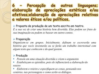 6 – Percepção de outras linguagens;
elaboração de apreciações estéticas e/ou
afetivas;elaboração de apreciações relativas
a valores éticos e/ou políticos.
 Proposta de produção de um texto escrito em teatro.
É a sua vez de criar uma história bem divertida. Elas podem ser fruto de
sua imaginação ou podem se basear em outros contos.
 Preparação
Organizem-se em grupos. Inicialmente, definam se escreverão uma
história que vocês inventarão ou se farão um trabalho intertextual com
algum texto que conhecem e do qual gostem.
 Produção
 Pensem em uma situação divertida e criem o argumento
 Estabeleçam os episódios, pois ele influenciará a elaboração do
roteiro
 Elaborem o roteiro e especifiquem as cenas, pensando nos
cenários, nas personagens e como serão os diálogos.
 