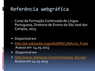 Referência webgráfica
- Curso de Formação Continuada de Língua
Portuguesa, Diretoria de Ensino de São José dos
Campos, 2013.
 Disponível em
 http://pt.wikipedia.org/wiki/M%C3%A1rio_Prata
Acesso em 14.05.2013
 Disponível em
 http://www.releituras.com/marioprata_bio.asp
Acesso em 14.05.2013
 