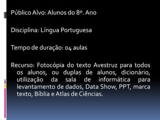 Público Alvo: Alunos do 8º. Ano
Disciplina: Língua Portuguesa
Tempo de duração: 04 aulas
Recurso: Fotocópia do texto Avestruz para todos
os alunos, ou duplas de alunos, dicionário,
utilização da sala de informática para
levantamento de dados, Data Show, PPT, marca
texto, Bíblia e Atlas de Ciências.
 