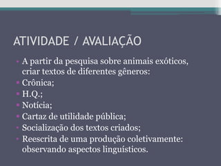 ATIVIDADE / AVALIAÇÃO
• A partir da pesquisa sobre animais exóticos,
criar textos de diferentes gêneros:
 Crônica;
 H.Q.;
 Notícia;
 Cartaz de utilidade pública;
• Socialização dos textos criados;
• Reescrita de uma produção coletivamente:
observando aspectos linguísticos.
 