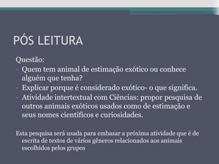 PÓS LEITURA
Questão:
• Quem tem animal de estimação exótico ou conhece
alguém que tenha?
• Explicar porque é considerado exótico- o que significa.
• Atividade intertextual com Ciências: propor pesquisa de
outros animais exóticos usados como de estimação e
seus nomes científicos e curiosidades.
Esta pesquisa será usada para embasar a próxima atividade que é de
escrita de textos de vários gêneros relacionados aos animais
escolhidos pelos grupos
 