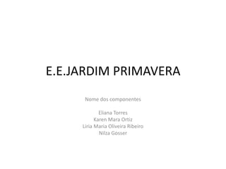 E.E.JARDIM PRIMAVERA
Nome dos componentes
Eliana Torres
Karen Mara Ortiz
Liria Maria Oliveira Ribeiro
Nilza Gosser
 