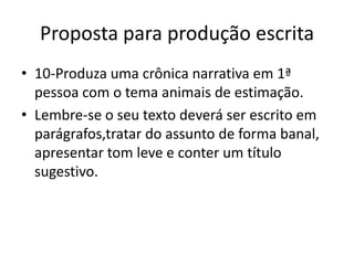 Proposta para produção escrita
• 10-Produza uma crônica narrativa em 1ª
pessoa com o tema animais de estimação.
• Lembre-se o seu texto deverá ser escrito em
parágrafos,tratar do assunto de forma banal,
apresentar tom leve e conter um título
sugestivo.
 