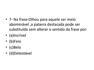• 7- Na frase:Olhou para aquele ser meio
abominável ,a palavra destacada pode ser
substituída sem alterar o sentido da frase por:
• (a)Incrível
• (b)Feio
• (c)Belo
• (d)Detestável
 