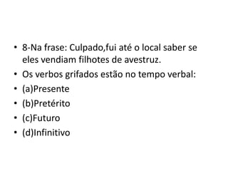 • 8-Na frase: Culpado,fui até o local saber se
eles vendiam filhotes de avestruz.
• Os verbos grifados estão no tempo verbal:
• (a)Presente
• (b)Pretérito
• (c)Futuro
• (d)Infinitivo
 