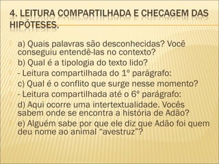  a) Quais palavras são desconhecidas? Você
conseguiu entendê-las no contexto?
 b) Qual é a tipologia do texto lido?
 - Leitura compartilhada do 1º parágrafo:
 c) Qual é o conflito que surge nesse momento?
 - Leitura compartilhada até o 6º parágrafo:
 d) Aqui ocorre uma intertextualidade. Vocês
sabem onde se encontra a história de Adão?
 e) Alguém sabe por que ele diz que Adão foi quem
deu nome ao animal “avestruz”?
 