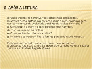  a) Quais trechos da narrativa você achou mais engraçados?
 b) Através dessa história o autor nos chama a atenção para alguns
comportamentos da sociedade atual. Quais hábitos ele critica?
 c) Classifique o gênero ao qual pertence essa narrativa.
 d) Faça um resumo da história.
 e) O que você achou dessa narrativa?
 g) Imagine e escreva um final diferente para a narrativa Avestruz.
  
 Elaborado no encontro presencial com a colaboração das
professoras Ana Lúcia Cintra da EE Geraldo Campos Moreira e Joana
Teixeira da EE Maria Augusta Correa.
  
 