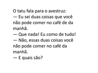 O tatu fala para o avestruz:
— Eu sei duas coisas que você
não pode comer no café de da
manhã.
— Que nada! Eu como de tudo!
— Não, essas duas coisas você
não pode comer no café da
manhã.
— E quais são?
 