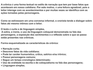 A crônica é uma forma textual no estilo de narração que tem por base fatos que
acontecem em nosso cotidiano. Por este motivo, é uma leitura agradável, pois o
leitor interage com os acontecimentos e por muitas vezes se identifica com as
ações tomadas pelas personagens.
Como se estivessem em uma conversa informal, o cronista tende a dialogar sobre
fatos até mesmo íntimos com o leitor.
O texto é curto e de linguagem simples,
A sátira, a ironia, o uso da linguagem coloquial demonstrada na fala das
personagens, a exposição dos sentimentos e a reflexão sobre o que se passa
estão presentes nas crônicas.
Forma esquematizada as características da crônica:
• Narração curta;
• Descreve fatos da vida cotidiana;
• Pode ter caráter humorístico, crítico, satírico e/ou irônico;
• Possui personagens comuns;
• Segue um tempo cronológico determinado;
• Uso da oralidade na escrita e do coloquialismo na fala das personagens;
• Linguagem simples.
 
