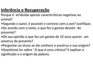 Inferência e Recuperação
Porque é atribuída apenas características negativas ao
animal?
•Segundo o autor, é possível o convívio com a ave? Justifique.
•De acordo com o texto, o que fez o garoto desistir do
presente?
•Dê sua opinião o que faz um garoto de 10 anos querer um
avestruz de presente?
•Perguntar ao aluno se ele conhece o avestruz e sua origem?
•Questioná-los sobre ‘ O que é uma crônica? E explicar o
significado e a origem da palavra.
 