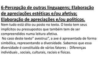 6-Percepção de outras linguagens; Elaboração
de apreciações estéticas e/ou afetiva;
Elaboração de apreciações e/ou políticos.
Nem tudo está dito ou posto no texto. O texto tem seus
implícitos ou pressupostos que também tem de ser
compreendidos numa leitura afetiva.
No caso deste texto” avestruz”, a ave é apresentada de forma
simbólica, representando a diversidade. Sabemos que essa
diversidade é constituída de vários fatores : Diferenças
individuais , sociais, culturais, raciais e físicas.
 