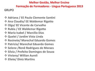 Melhor Gestão, Melhor Ensino
Formação de Formadores - Língua Portuguesa 2013
GRUPO
 Adriana / EE Paulo Clemente Santini
 Ana Claudia/ EE Waldemar Rigotto
 Olga/ EE Vicente de Carvalho
 Rubia / EE Waldemar Rigotto
 Maria Isabel / Marcilio Dias
 Quelei / Jardim Vista Linda
 Rosinete/ Marechal Eduardo Gomes
 Patricia/ Marechal Eduardo Gomes
 Selene /Renê Rodrigues de Moraes
 Silvia / Prefeito Domingos de Souza
 Viviana/ Willian Aureli
 Eliete/ Diniz Martins
 