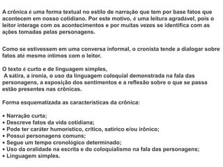 A crônica é uma forma textual no estilo de narração que tem por base fatos que
acontecem em nosso cotidiano. Por este motivo, é uma leitura agradável, pois o
leitor interage com os acontecimentos e por muitas vezes se identifica com as
ações tomadas pelas personagens.
Como se estivessem em uma conversa informal, o cronista tende a dialogar sobre
fatos até mesmo íntimos com o leitor.
O texto é curto e de linguagem simples,
A sátira, a ironia, o uso da linguagem coloquial demonstrada na fala das
personagens, a exposição dos sentimentos e a reflexão sobre o que se passa
estão presentes nas crônicas.
Forma esquematizada as características da crônica:
• Narração curta;
• Descreve fatos da vida cotidiana;
• Pode ter caráter humorístico, crítico, satírico e/ou irônico;
• Possui personagens comuns;
• Segue um tempo cronológico determinado;
• Uso da oralidade na escrita e do coloquialismo na fala das personagens;
• Linguagem simples.
 